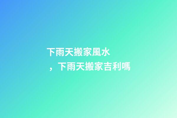 下雨天搬家風水，下雨天搬家吉利嗎